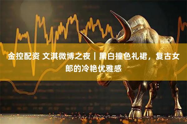 金控配资 文淇微博之夜｜黑白撞色礼裙，复古女郎的冷艳优雅感