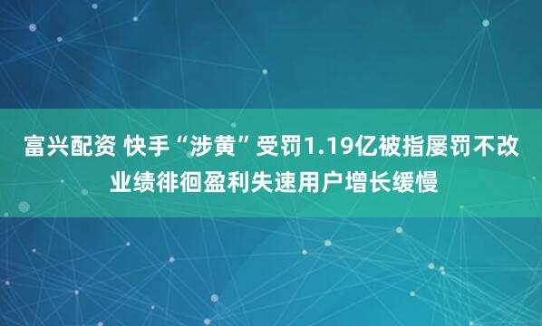 富兴配资 快手“涉黄”受罚1.19亿被指屡罚不改 业绩徘徊盈利失速用户增长缓慢