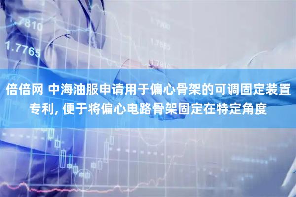 倍倍网 中海油服申请用于偏心骨架的可调固定装置专利, 便于将偏心电路骨架固定在特定角度